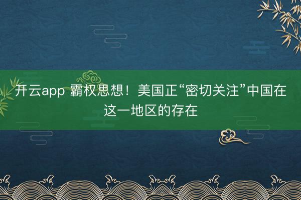 開云app 霸權思想!美國正“密切關注”中國在這一地區的存在