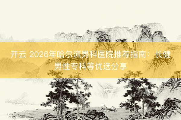 開(kāi)云 2026年哈爾濱男科醫(yī)院推薦指南：長(zhǎng)健男性專科等優(yōu)選分享