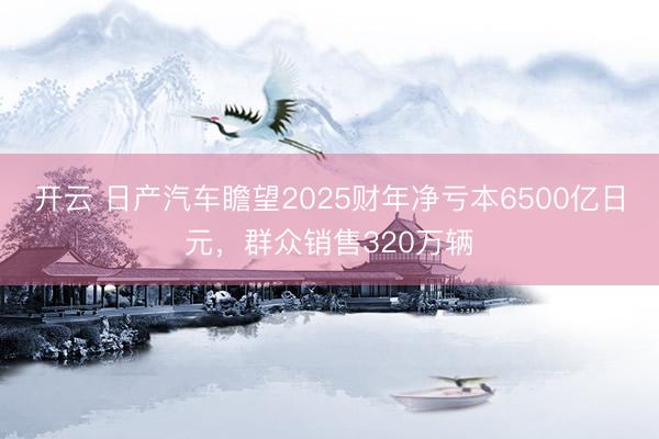 開云 日產汽車瞻望2025財年凈虧本6500億日元,群眾銷售320萬輛