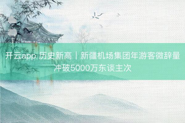 開云app 歷史新高|新疆機(jī)場(chǎng)集團(tuán)年游客微辭量沖破5000萬東談主次