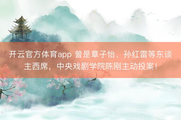 開云官方體育app 曾是章子怡、孫紅雷等東談主西席，中央戲劇學(xué)院陳剛主動投案！
